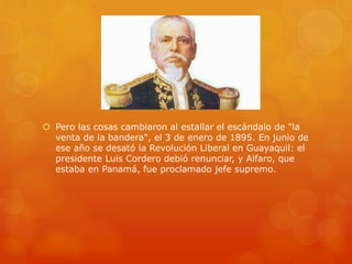  Pero las cosas cambiaron al estallar el escándalo de "la
venta de la bandera", el 3 de enero de 1895. En junio de
ese año se desató la Revolución Liberal en Guayaquil: el
presidente Luis Cordero debió renunciar, y Alfaro, que
estaba en Panamá, fue proclamado jefe supremo.
 