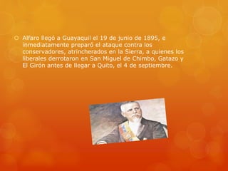  Alfaro llegó a Guayaquil el 19 de junio de 1895, e
inmediatamente preparó el ataque contra los
conservadores, atrincherados en la Sierra, a quienes los
liberales derrotaron en San Miguel de Chimbo, Gatazo y
El Girón antes de llegar a Quito, el 4 de septiembre.
 