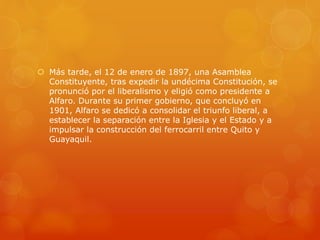  Más tarde, el 12 de enero de 1897, una Asamblea
Constituyente, tras expedir la undécima Constitución, se
pronunció por el liberalismo y eligió como presidente a
Alfaro. Durante su primer gobierno, que concluyó en
1901, Alfaro se dedicó a consolidar el triunfo liberal, a
establecer la separación entre la Iglesia y el Estado y a
impulsar la construcción del ferrocarril entre Quito y
Guayaquil.
 