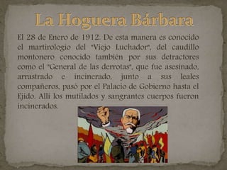 El 28 de Enero de 1912. De esta manera es conocido
el martirologio del "Viejo Luchador", del caudillo
montonero conocido también por sus detractores
como el "General de las derrotas", que fue asesinado,
arrastrado e incinerado, junto a sus leales
compañeros, pasó por el Palacio de Gobierno hasta el
Ejido. Allí los mutilados y sangrantes cuerpos fueron
incinerados.
 