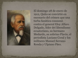 El domingo 28 de enero de
1912, Quito se convirtió en
escenario del crimen que una
turba fanática consumó
contra el general Eloy Alfaro
Delgado, líder del liberalismo
ecuatoriano, su hermano
Medardo, su sobrino Flavio, el
periodista Luciano Coral y los
militares Manuel Serrano
Renda y Ulpiano Páez.
 
