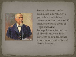 Por su rol central en las
batallas de la revolución y
por haber combatido al
conservadorismo por casi 30
años, es conocido como el
Viejo Luchador.
En lo político se inclinó por
el liberalismo, y en 1864
participó en una fracasada
insurrección contra Gabriel
García Moreno.
 