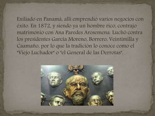 Exiliado en Panamá, allí emprendió varios negocios con
éxito. En 1872, y siendo ya un hombre rico, contrajo
matrimonio con Ana Paredes Arosemena. Luchó contra
los presidentes García Moreno, Borrero, Veintimilla y
Caamaño, por lo que la tradición lo conoce como el
"Viejo Luchador" o "el General de las Derrotas".
 