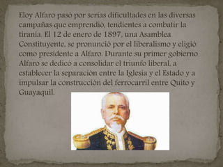 Eloy Alfaro pasó por serias dificultades en las diversas
campañas que emprendió, tendientes a combatir la
tiranía. El 12 de enero de 1897, una Asamblea
Constituyente, se pronunció por el liberalismo y eligió
como presidente a Alfaro. Durante su primer gobierno
Alfaro se dedicó a consolidar el triunfo liberal, a
establecer la separación entre la Iglesia y el Estado y a
impulsar la construcción del ferrocarril entre Quito y
Guayaquil.
 