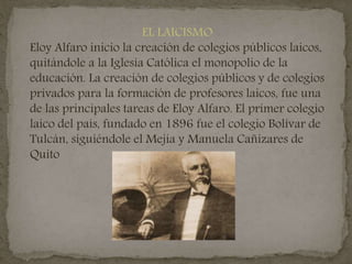 EL LAICISMO
Eloy Alfaro inicio la creación de colegios públicos laicos,
quitándole a la Iglesia Católica el monopolio de la
educación. La creación de colegios públicos y de colegios
privados para la formación de profesores laicos, fue una
de las principales tareas de Eloy Alfaro. El primer colegio
laico del país, fundado en 1896 fue el colegio Bolívar de
Tulcán, siguiéndole el Mejía y Manuela Cañizares de
Quito
 