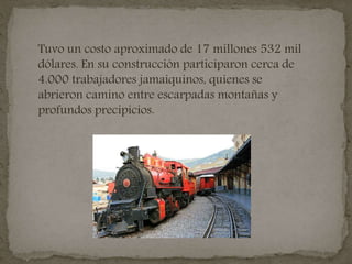 Tuvo un costo aproximado de 17 millones 532 mil
dólares. En su construcción participaron cerca de
4.000 trabajadores jamaiquinos, quienes se
abrieron camino entre escarpadas montañas y
profundos precipicios.
 