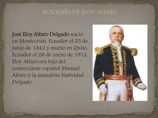 BIOGRAFÍA DE ELOY ALFARO
José Eloy Alfaro Delgado nació
en Montecristi, Ecuador el 25 de
junio de 1842 y murió en Quito,
Ecuador el 28 de enero de 1912.
Eloy Alfaro era hijo del
comerciante español Manuel
Alfaro y la manabita Natividad
Delgado.
 