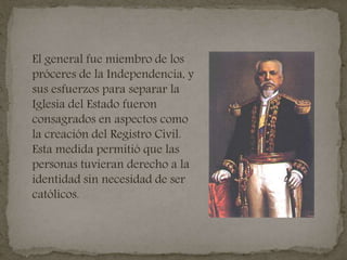 El general fue miembro de los
próceres de la Independencia, y
sus esfuerzos para separar la
Iglesia del Estado fueron
consagrados en aspectos como
la creación del Registro Civil.
Esta medida permitió que las
personas tuvieran derecho a la
identidad sin necesidad de ser
católicos.
 