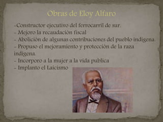 Obras de Eloy Alfaro
-Constructor ejecutivo del ferrocarril de sur.
- Mejoro la recaudación fiscal
- Abolición de algunas contribuciones del pueblo indígena.
- Propuso el mejoramiento y protección de la raza
indígena.
- Incorporo a la mujer a la vida publica
- Implanto el Laicismo
 