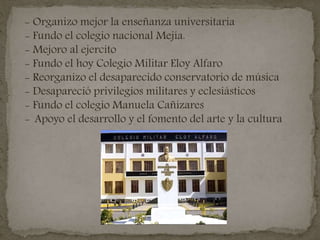 - Organizo mejor la enseñanza universitaria
- Fundo el colegio nacional Mejía.
- Mejoro al ejercito
- Fundo el hoy Colegio Militar Eloy Alfaro
- Reorganizo el desaparecido conservatorio de música
- Desapareció privilegios militares y eclesiásticos
- Fundo el colegio Manuela Cañizares
- Apoyo el desarrollo y el fomento del arte y la cultura
 