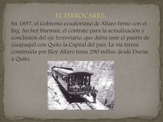 EL FERROCARRIL
En 1897, el Gobierno ecuatoriano de Alfaro firmó con el
Ing. Archer Harman, el contrato para la actualización y
conclusión del eje ferroviario, que debía unir el puerto de
Guayaquil con Quito la Capital del país. La vía férrea
construida por Eloy Alfaro tenía 290 millas, desde Durán
a Quito.
 