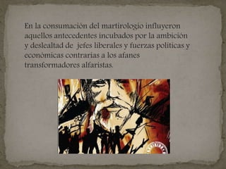 En la consumación del martirologio influyeron
aquellos antecedentes incubados por la ambición
y deslealtad de jefes liberales y fuerzas políticas y
económicas contrarias a los afanes
transformadores alfaristas.
 