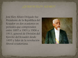 ¿QUIEN ES ELOY ALFARO?
José Eloy Alfaro Delgado fue
Presidente de la República del
Ecuador en dos ocasiones en
períodos que comprenden
entre 1897 a 1901 y 1906 a
1911, general de División del
Ejército del Ecuador desde
1895 y líder de la revolución
liberal ecuatoriana.
 