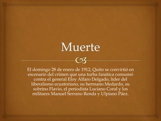 El domingo 28 de enero de 1912, Quito se convirtió en
escenario del crimen que una turba fanática consumó
contra el general Eloy Alfaro Delgado, líder del
liberalismo ecuatoriano, su hermano Medardo, su
sobrino Flavio, el periodista Luciano Coral y los
militares Manuel Serrano Renda y Ulpiano Páez.
 