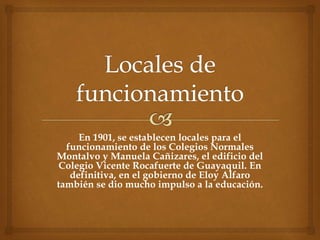 En 1901, se establecen locales para el
funcionamiento de los Colegios Normales
Montalvo y Manuela Cañizares, el edificio del
Colegio Vicente Rocafuerte de Guayaquil. En
definitiva, en el gobierno de Eloy Alfaro
también se dio mucho impulso a la educación.
 