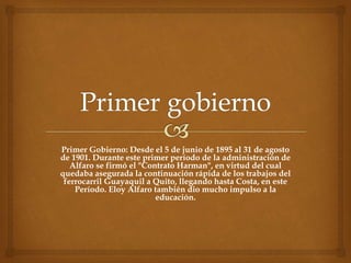 Primer Gobierno: Desde el 5 de junio de 1895 al 31 de agosto
de 1901. Durante este primer período de la administración de
Alfaro se firmó el "Contrato Harman", en virtud del cual
quedaba asegurada la continuación rápida de los trabajos del
ferrocarril Guayaquil a Quito, llegando hasta Costa, en este
Período. Eloy Alfaro también dio mucho impulso a la
educación.
 