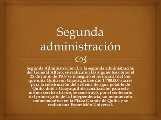 Segunda Administración: En la segunda administración
del General Alfaro, se realizaron las siguientes obras: el
25 de junio de 1908 se inauguró el ferrocarril del Sur
que unía Quito con Guayaquil; se dio 1’700.000 sucres
para la construcción del sistema de agua potable de
Quito, dotó a Guayaquil de canalización para este
mismo servicio básico, se construyó, por el centenario
del primer grito de la Independencia, un monumento
conmemorativo en la Plaza Grande de Quito, y se
realizó una Exposición Universal.
 
