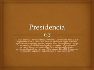 El 17 de enero de 1897 es nombrado Presidente Constitucional hasta el 1 de
septiembre de 1901, con lo cual entre sus principales logros estuvo la
separación entre iglesia y Estado. Después de su primer gobierno, apoyó
a su sucesor, Leónidas Plaza Gutiérrez, pero poco tiempo después
surgieron diferencias entre ambos. Se opuso contra el gobierno
de Lizardo García el1 de enero de 1906 y a pocos días, el 17 de enero, se
proclama Jefe Supremo y gobernó hasta el 12 de agosto de 1911
 