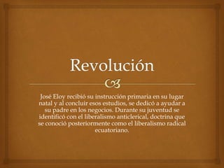 José Eloy recibió su instrucción primaria en su lugar
natal y al concluir esos estudios, se dedicó a ayudar a
su padre en los negocios. Durante su juventud se
identificó con el liberalismo anticlerical, doctrina que
se conoció posteriormente como el liberalismo radical
ecuatoriano.
 