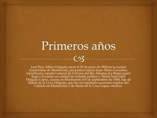 José Eloy Alfaro Delgado nació el 25 de junio de 1842 en la ciudad
ecuatoriana de Montecristi, sus padres fueron Juan Alfaro González,
republicano español natural de Cervera del Río Alhama (La Rioja) quien
llegó a Ecuador en calidad de exiliado político y María Natividad
Delgado López, nacida en Montecristi el 8 de septiembre de 1808, hija de
Rafael de la Cruz Delgado, que fue en repetidas ocasiones regidor del
Cabildo de Montecristi y de María de la Cruz López, mestiza.
 