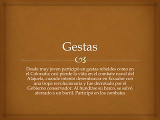 Desde muy joven participó en gestas rebeldes como en
el Colorado; casi pierde la vida en el combate naval del
Alajuela, cuando intentó desembarcar en Ecuador con
una tropa revolucionaria y fue derrotado por el
Gobierno conservador. Al hundirse su barco, se salvó
aferrado a un barril. Participó en los combates
 