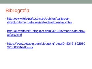 Bibliografia
• http://www.telegrafo.com.ec/opinion/cartas-al-
director/item/cruel-asesinato-de-eloy-alfaro.html
• http://eloyalfaro61.blogspot.com/2013/05/muerte-de-eloy-
alfaro.html
• https://www.blogger.com/blogger.g?blogID=83161862690
97330876#allposts
 
