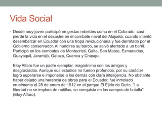 Vida Social
• Desde muy joven participó en gestas rebeldes como en el Colorado; casi
pierde la vida en el desastre en el combate naval del Alajuela, cuando intentó
desembarcar en Ecuador con una tropa revolucionaria y fue derrotado por el
Gobierno conservador. Al hundirse su barco, se salvó aferrado a un barril.
Participó en los combates de Montecristi, Galta, San Mateo, Esmeraldas,
Guayaquil, Jaramijó, Gatazo, Cuenca y Chasqui.
Eloy Alfaro fue un padre ejemplar, magnánimo con los amigos y
desgraciados. Aunque sus estudios no fueron profundos, por su carácter
logró superarse e imponerse a los demás con clara inteligencia. No obstante
haber dejado una herencia de obras para el Ecuador, fue inmolado
cruelmente el 28 de enero de 1912 en el parque El Ejido de Quito. "La
libertad no se implora de rodillas, se conquista en los campos de batalla"
(Eloy Alfaro).
 