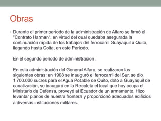 Obras
• Durante el primer período de la administración de Alfaro se firmó el
"Contrato Harman", en virtud del cual quedaba asegurada la
continuación rápida de los trabajos del ferrocarril Guayaquil a Quito,
llegando hasta Colta, en este Período.
En el segundo periodo de administracion :
En esta administración del General Alfaro, se realizaron las
siguientes obras: en 1908 se inauguró el ferrocarril del Sur, se dio
1’700.000 sucres para el Agua Potable de Quito, dotó a Guayaquil de
canalización, se inauguró en la Recoleta el local que hoy ocupa el
Ministerio de Defensa, proveyó al Ecuador de un armamento. Hizo
levantar planos de nuestra frontera y proporcionó adecuados edificios
a diversas instituciones militares.
 