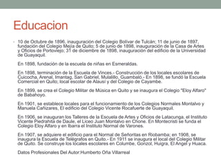 Educacion
• 10 de Octubre de 1896, inauguración del Colegio Bolívar de Tulcán; 11 de junio de 1897,
fundación del Colegio Mejía de Quito; 5 de junio de 1898, inauguración de la Casa de Artes
y Oficios de Portoviejo; 31 de diciembre de 1898, inauguración del edificio de la Universidad
de Guayaquil.
En 1898, fundación de la escuela de niñas en Esmeraldas.
En 1898, terminación de la Escuela de Vinces.- Construcción de los locales escolares de
Cuicocha, Arenal, Imantag, San Gabriel, Mulalillo, Guambaló.- En 1898, se fundó la Escuela
Comercial en Quito; local escolar de Alausí y del Colegio de Cayambe.
En 1899, se crea el Colegio Militar de Música en Quito y se inaugura el Colegio "Eloy Alfaro"
de Babahoyo.
En 1901, se establece locales para el funcionamiento de los Colegios Normales Montalvo y
Manuela Cañizares, El edificio del Colegio Vicente Rocafuerte de Guayaquil.
En 1906, se inauguran los Talleres de la Escuela de Artes y Oficios de Latacunga, el Instituto
Vicente Piedrahita de Daule, el Liceo Juan Montalvo en Chone. En Montecristi se funda el
Colegio Eloy Alfaro y en Ibarra el Instituto Normal de Varones.
En 1907, se adquiere el edificio para el Normal de Señoritas en Riobamba; en 1908, se
inaugura la Escuela de Telégrafos en Quito.- En 1911 se inaugura el local del Colegio Militar
de Quito. Se construye los locales escolares en Columbe, Gonzol, Huigra, El Angel y Huaca.
Datos Profesionales Del Autor:Humberto Oña Villarreal
 