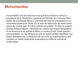 Monumentos
• A escondidas, sin los honores a los que tenía derecho como ex
presidente de la República y general del Ejército, los irreconocibles
restos del presidente Alfaro y sus tenientes fueron enterrados en un
cementerio público de Quito. En el acta de defunción se anotó como
causa de muerte que "lo había matado el pueblo". El acta no registra
peritaje médico alguno y tomando en cuenta que según Gangotena,
en la misma pira se quemó a Alfaro y Luciano Coral, hasta quedar
irreconocibles, no hay certeza de que se hayan podido identificar sus
restos debidamente, a diferencia de otros de los martirizados cuyos
cuerpos no fueron totalmente quemados por falta de suficiente
combustible.
 