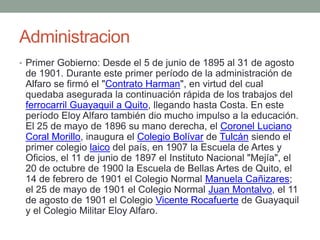 Administracion
• Primer Gobierno: Desde el 5 de junio de 1895 al 31 de agosto
de 1901. Durante este primer período de la administración de
Alfaro se firmó el "Contrato Harman", en virtud del cual
quedaba asegurada la continuación rápida de los trabajos del
ferrocarril Guayaquil a Quito, llegando hasta Costa. En este
período Eloy Alfaro también dio mucho impulso a la educación.
El 25 de mayo de 1896 su mano derecha, el Coronel Luciano
Coral Morillo, inaugura el Colegio Bolívar de Tulcán siendo el
primer colegio laico del país, en 1907 la Escuela de Artes y
Oficios, el 11 de junio de 1897 el Instituto Nacional "Mejía", el
20 de octubre de 1900 la Escuela de Bellas Artes de Quito, el
14 de febrero de 1901 el Colegio Normal Manuela Cañizares;
el 25 de mayo de 1901 el Colegio Normal Juan Montalvo, el 11
de agosto de 1901 el Colegio Vicente Rocafuerte de Guayaquil
y el Colegio Militar Eloy Alfaro.
 
