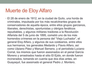 Muerte de Eloy Alfaro
• El 28 de enero de 1912, en la ciudad de Quito, una horda de
criminales, impulsada por los más recalcitrantes grupos de
conservadores de aquella época, entre ellos grupos garcianos,
liberales, derechistas, oportunistas y clérigos fanáticos
repudiables, y algunos militares traidores a la Revolución
Alfarista del 5 de junio de 1895, cometió uno de los más
horrendos crímenes en la persona del “Viejo Luchador”, el
general Eloy Alfaro, y algunos de sus coidearios, entre ellos
sus hermanos, los generales Medardo y Flavio Alfaro, así
como Ulpiano Páez y Manuel Serrano, y el periodista Luciano
Corral, los mismos que fueron asesinados en el penal García
Moreno y arrastrados hasta el sitio El Ejido, en donde fueron
incinerados, tomando en cuenta que dos días antes, en
Guayaquil, fue asesinado el general Pedro J. Montero.
 
