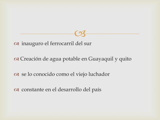 
 inauguro el ferrocarril del sur
 Creación de agua potable en Guayaquil y quito
 se lo conocido como el viejo luchador
 constante en el desarrollo del país
 
