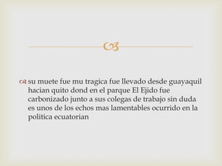 
 su muete fue mu tragica fue llevado desde guayaquil
hacian quito dond en el parque El Ejido fue
carbonizado junto a sus colegas de trabajo sin duda
es unos de los echos mas lamentables ocurrido en la
politica ecuatorian
 