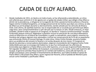 CAIDA DE ELOY ALFARO.
• Desde mediados de 1911, en Quito y en todo el país, se fue afianzando y extendiendo, un clima
anti-alfarista que culminó el 11 de agosto con un golpe de estado militar, que obligó a Eloy Alfaro a
dimitir de la presidencia, a refugiarse en la Legación de Chile y posteriormente exiliarse a Panamá.
Según estima Cristóbal Gangotena, un testigo presencial de los hechos que dejó una crónica, la vida
de Alfaro ya corrió peligro durante su derrocamiento, siendo salvado por los cónsules de Brasil y
Chile. Este último, de apellido Eastman, fue el responsable de un acuerdo que permitió que Alfaro
salga ileso, pero comprometiéndose a salir del país por lo menos un año. Desde entonces, el Viejo
luchador, perdería todo el apoyo en el Congreso, en donde la "mayoría constitucionalista" lanzaba
furibundos ataque contra él, llegándose a plantear incluso la colocación de una placa difamatoria
contra el Alfarismo en el Palacio de Carondelet y a pedir su extradición, para juzgarlo, mientras los
hombres del antiguo régimen eran apresados y sufrían las consecuencias de la ira de un populacho
que enfurecido linchó al Coronel Quiroga. En este clima, Víctor Emilio Estrada, asumió el poder,
pero sus problemas del corazón lo llevaron a la tumba después de tres meses. El Congreso en
donde los placistas y conservadores dominaban, eligieron al presidente del Congreso Carlos Freile
Zaldumbide para que se encargue del Gobierno, lo que fue rechazado por los alfaristas de
Esmeraldas que eligieron a Flavio Alfaro como Jefe Supremo, a la vez que el general Pedro Montero,
fiel seguidor de Alfaro y Jefe Militar de Guayaquil, se proclamó por su parte, como Jefe Supremo del
Guayas. El general Leónidas Plaza Gutiérrez en nombre del Gobierno, como jefe del Ejército, se
dirigió a Guayaquil, para combatir el levantamiento de Montero, que había recibido el apoyo de
Flavio Alfaro y del propio Eloy Alfaro, quien regresó de Panamá, ante el pedido de Montero para
actuar como mediador y pacificador. Alfaro
 