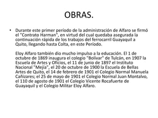 OBRAS.
• Durante este primer período de la administración de Alfaro se firmó
el "Contrato Harman", en virtud del cual quedaba asegurada la
continuación rápida de los trabajos del ferrocarril Guayaquil a
Quito, llegando hasta Colta, en este Período.
Eloy Alfaro también dio mucho impulso a la educación. El 1 de
octubre de 1869 inaugura el colegio "Bolívar" de Tulcán, en 1907 la
Escuela de Artes y Oficios, el 11 de junio de 1897 el Instituto
Nacional "Mejía", el 20 de octubre de 1900 la Escuela de Bellas
Artes de Quito, el 14 de febrero de 1901 el Colegio Normal Manuela
Cañizares; el 25 de mayo de 1901 el Colegio Normal Juan Montalvo,
el 110 de agosto de 1901 el Colegio Vicente Rocafuerte de
Guayaquil y el Colegio Militar Eloy Alfaro.
 