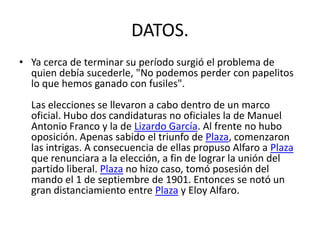 DATOS.
• Ya cerca de terminar su período surgió el problema de
quien debía sucederle, "No podemos perder con papelitos
lo que hemos ganado con fusiles".
Las elecciones se llevaron a cabo dentro de un marco
oficial. Hubo dos candidaturas no oficiales la de Manuel
Antonio Franco y la de Lizardo García. Al frente no hubo
oposición. Apenas sabido el triunfo de Plaza, comenzaron
las intrigas. A consecuencia de ellas propuso Alfaro a Plaza
que renunciara a la elección, a fin de lograr la unión del
partido liberal. Plaza no hizo caso, tomó posesión del
mando el 1 de septiembre de 1901. Entonces se notó un
gran distanciamiento entre Plaza y Eloy Alfaro.
 