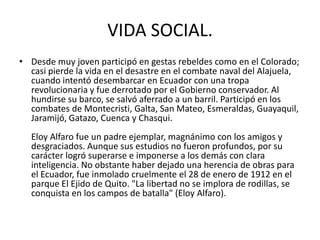 VIDA SOCIAL.
• Desde muy joven participó en gestas rebeldes como en el Colorado;
casi pierde la vida en el desastre en el combate naval del Alajuela,
cuando intentó desembarcar en Ecuador con una tropa
revolucionaria y fue derrotado por el Gobierno conservador. Al
hundirse su barco, se salvó aferrado a un barril. Participó en los
combates de Montecristi, Galta, San Mateo, Esmeraldas, Guayaquil,
Jaramijó, Gatazo, Cuenca y Chasqui.
Eloy Alfaro fue un padre ejemplar, magnánimo con los amigos y
desgraciados. Aunque sus estudios no fueron profundos, por su
carácter logró superarse e imponerse a los demás con clara
inteligencia. No obstante haber dejado una herencia de obras para
el Ecuador, fue inmolado cruelmente el 28 de enero de 1912 en el
parque El Ejido de Quito. "La libertad no se implora de rodillas, se
conquista en los campos de batalla" (Eloy Alfaro).
 