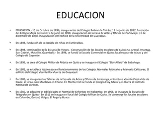 EDUCACION
• EDUCACION.- 10 de Octubre de 1896, inauguración del Colegio Bolívar de Tulcán; 11 de junio de 1897, fundación
del Colegio Mejía de Quito; 5 de junio de 1898, inauguración de la Casa de Artes y Oficios de Portoviejo; 31 de
diciembre de 1898, inauguración del edificio de la Universidad de Guayaquil.
• En 1898, fundación de la escuela de niñas en Esmeraldas.
• En 1898, terminación de la Escuela de Vinces.- Construcción de los locales escolares de Cuicocha, Arenal, Imantag,
San Gabriel, Mulalillo, Guambaló.- En 1898, se fundó la Escuela Comercial en Quito; local escolar de Alausí y del
Colegio de Cayambe.
• En 1899, se crea el Colegio Militar de Música en Quito y se inaugura el Colegio "Eloy Alfaro" de Babahoyo.
• En 1901, se establece locales para el funcionamiento de los Colegios Normales Montalvo y Manuela Cañizares, El
edificio del Colegio Vicente Rocafuerte de Guayaquil.
• En 1906, se inauguran los Talleres de la Escuela de Artes y Oficios de Latacunga, el Instituto Vicente Piedrahita de
Daule, el Liceo Juan Montalvo en Chone. En Montecristi se funda el Colegio Eloy Alfaro y en Ibarra el Instituto
Normal de Varones.
• En 1907, se adquiere el edificio para el Normal de Señoritas en Riobamba; en 1908, se inaugura la Escuela de
Telégrafos en Quito.- En 1911 se inaugura el local del Colegio Militar de Quito. Se construye los locales escolares
en Columbe, Gonzol, Huigra, El Angel y Huaca.
 