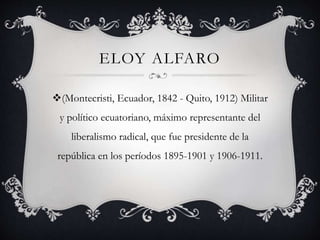 ELOY ALFARO
(Montecristi, Ecuador, 1842 - Quito, 1912) Militar
y político ecuatoriano, máximo representante del
liberalismo radical, que fue presidente de la
república en los períodos 1895-1901 y 1906-1911.
 