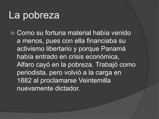 La pobreza
 Como su fortuna material había venido
a menos, pues con ella financiaba su
activismo libertario y porque Panamá
había entrado en crisis económica,
Alfaro cayó en la pobreza. Trabajó como
periodista, pero volvió a la carga en
1882 al proclamarse Veintemilla
nuevamente dictador.
 