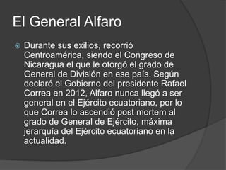 El General Alfaro
 Durante sus exilios, recorrió
Centroamérica, siendo el Congreso de
Nicaragua el que le otorgó el grado de
General de División en ese país. Según
declaró el Gobierno del presidente Rafael
Correa en 2012, Alfaro nunca llegó a ser
general en el Ejército ecuatoriano, por lo
que Correa lo ascendió post mortem al
grado de General de Ejército, máxima
jerarquía del Ejército ecuatoriano en la
actualidad.
 