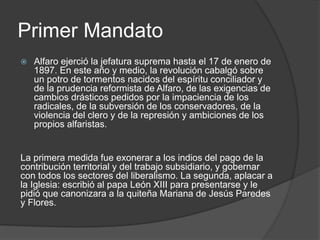 Primer Mandato
 Alfaro ejerció la jefatura suprema hasta el 17 de enero de
1897. En este año y medio, la revolución cabalgó sobre
un potro de tormentos nacidos del espíritu conciliador y
de la prudencia reformista de Alfaro, de las exigencias de
cambios drásticos pedidos por la impaciencia de los
radicales, de la subversión de los conservadores, de la
violencia del clero y de la represión y ambiciones de los
propios alfaristas.
La primera medida fue exonerar a los indios del pago de la
contribución territorial y del trabajo subsidiario, y gobernar
con todos los sectores del liberalismo. La segunda, aplacar a
la Iglesia: escribió al papa León XIII para presentarse y le
pidió que canonizara a la quiteña Mariana de Jesús Paredes
y Flores.
 