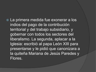  La primera medida fue exonerar a los
indios del pago de la contribución
territorial y del trabajo subsidiario, y
gobernar con todos los sectores del
liberalismo. La segunda, aplacar a la
Iglesia: escribió al papa León XIII para
presentarse y le pidió que canonizara a
la quiteña Mariana de Jesús Paredes y
Flores.
 
