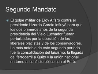 Segundo Mandato
 El golpe militar de Eloy Alfaro contra el
presidente Lizardo García influyó para que
los dos primeros años de la segunda
presidencia del Viejo Luchador fueran
perturbados por la oposición de los
liberales placistas y de los conservadores.
Lo más notable de este segundo período
fue la consolidación del laicismo, la llegada
del ferrocarril a Quito y la unión nacional
en torno al conflicto bélico con el Perú.
 