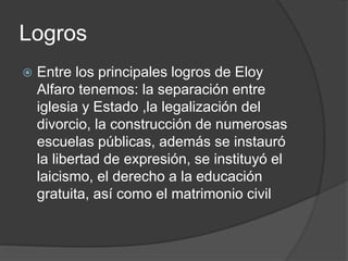 Logros
 Entre los principales logros de Eloy
Alfaro tenemos: la separación entre
iglesia y Estado ,la legalización del
divorcio, la construcción de numerosas
escuelas públicas, además se instauró
la libertad de expresión, se instituyó el
laicismo, el derecho a la educación
gratuita, así como el matrimonio civil
 