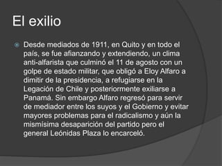 El exilio
 Desde mediados de 1911, en Quito y en todo el
país, se fue afianzando y extendiendo, un clima
anti-alfarista que culminó el 11 de agosto con un
golpe de estado militar, que obligó a Eloy Alfaro a
dimitir de la presidencia, a refugiarse en la
Legación de Chile y posteriormente exiliarse a
Panamá. Sin embargo Alfaro regresó para servir
de mediador entre los suyos y el Gobierno y evitar
mayores problemas para el radicalismo y aún la
mismísima desaparición del partido pero el
general Leónidas Plaza lo encarceló.
 