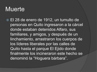 Muerte
 El 28 de enero de 1912, un tumulto de
personas en Quito ingresaron a la cárcel
donde estaban detenidos Alfaro, sus
familiares, y amigos, y después de un
linchamiento, arrastraron los cuerpos de
los líderes liberales por las calles de
Quito hasta el parque El Ejido donde
finalmente los incineraron este hecho se
denominó la “Hoguera bárbara”.
 