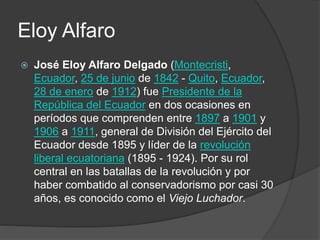 Eloy Alfaro
 José Eloy Alfaro Delgado (Montecristi,
Ecuador, 25 de junio de 1842 - Quito, Ecuador,
28 de enero de 1912) fue Presidente de la
República del Ecuador en dos ocasiones en
períodos que comprenden entre 1897 a 1901 y
1906 a 1911, general de División del Ejército del
Ecuador desde 1895 y líder de la revolución
liberal ecuatoriana (1895 - 1924). Por su rol
central en las batallas de la revolución y por
haber combatido al conservadorismo por casi 30
años, es conocido como el Viejo Luchador.
 