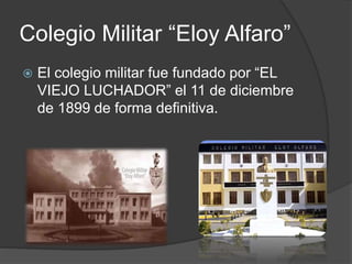 Colegio Militar “Eloy Alfaro”
 El colegio militar fue fundado por “EL
VIEJO LUCHADOR” el 11 de diciembre
de 1899 de forma definitiva.
 